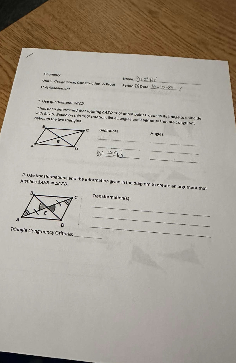 Geometry Name: 
Unit 2: Congruence, Construction, & Proof Period: 2 Date: 
Unit Assessment 
_ 
1. Use quadrilateral ABCD
It has been determined that rotating △ AED180° about point E causes its image to coincide 
with △ CE 9. Based on this 180° rotation, list all angles and segments that are congruent 
between the two triangles. 
Segments Angles 
_ 
_ 
_ 
_ 
_ 
_ 
justifies △ AEB≌ △ CED. 
2. Use transformations and the information given in the diagram to create an argument that 
Transformation(s): 
_ 
_ 
Triangle Congruency Criteria: 
_ 
_