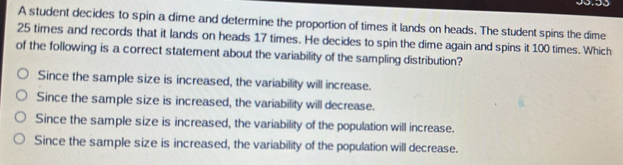 A student decides to spin a dime and determine the proportion of times it lands on heads. The student spins the dime
25 times and records that it lands on heads 17 times. He decides to spin the dime again and spins it 100 times. Which
of the following is a correct statement about the variability of the sampling distribution?
Since the sample size is increased, the variability will increase.
Since the sample size is increased, the variability will decrease.
Since the sample size is increased, the variability of the population will increase.
Since the sample size is increased, the variability of the population will decrease.