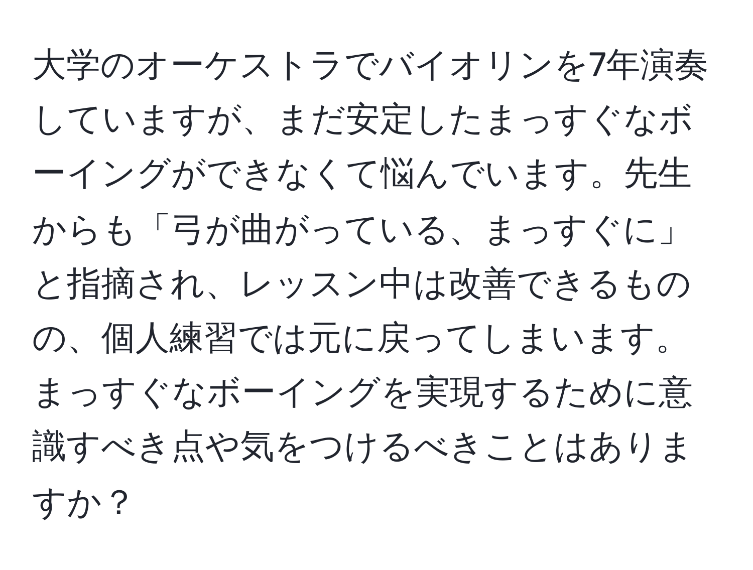 大学のオーケストラでバイオリンを7年演奏していますが、まだ安定したまっすぐなボーイングができなくて悩んでいます。先生からも「弓が曲がっている、まっすぐに」と指摘され、レッスン中は改善できるものの、個人練習では元に戻ってしまいます。まっすぐなボーイングを実現するために意識すべき点や気をつけるべきことはありますか？