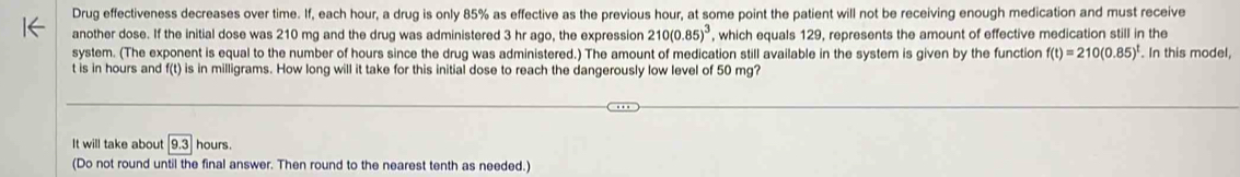 Drug effectiveness decreases over time. If, each hour, a drug is only 85% as effective as the previous hour, at some point the patient will not be receiving enough medication and must receive 
another dose. If the initial dose was 210 mg and the drug was administered 3 hr ago, the expression 210(0.85)^3 , which equals 129, represents the amount of effective medication still in the 
system. (The exponent is equal to the number of hours since the drug was administered.) The amount of medication still available in the system is given by the function f(t)=210(0.85)^t In this model,
t is in hours and f(t) is in milligrams. How long will it take for this initial dose to reach the dangerously low level of 50 mg? 
It will take about 9.3 hours. 
(Do not round until the final answer. Then round to the nearest tenth as needed.)