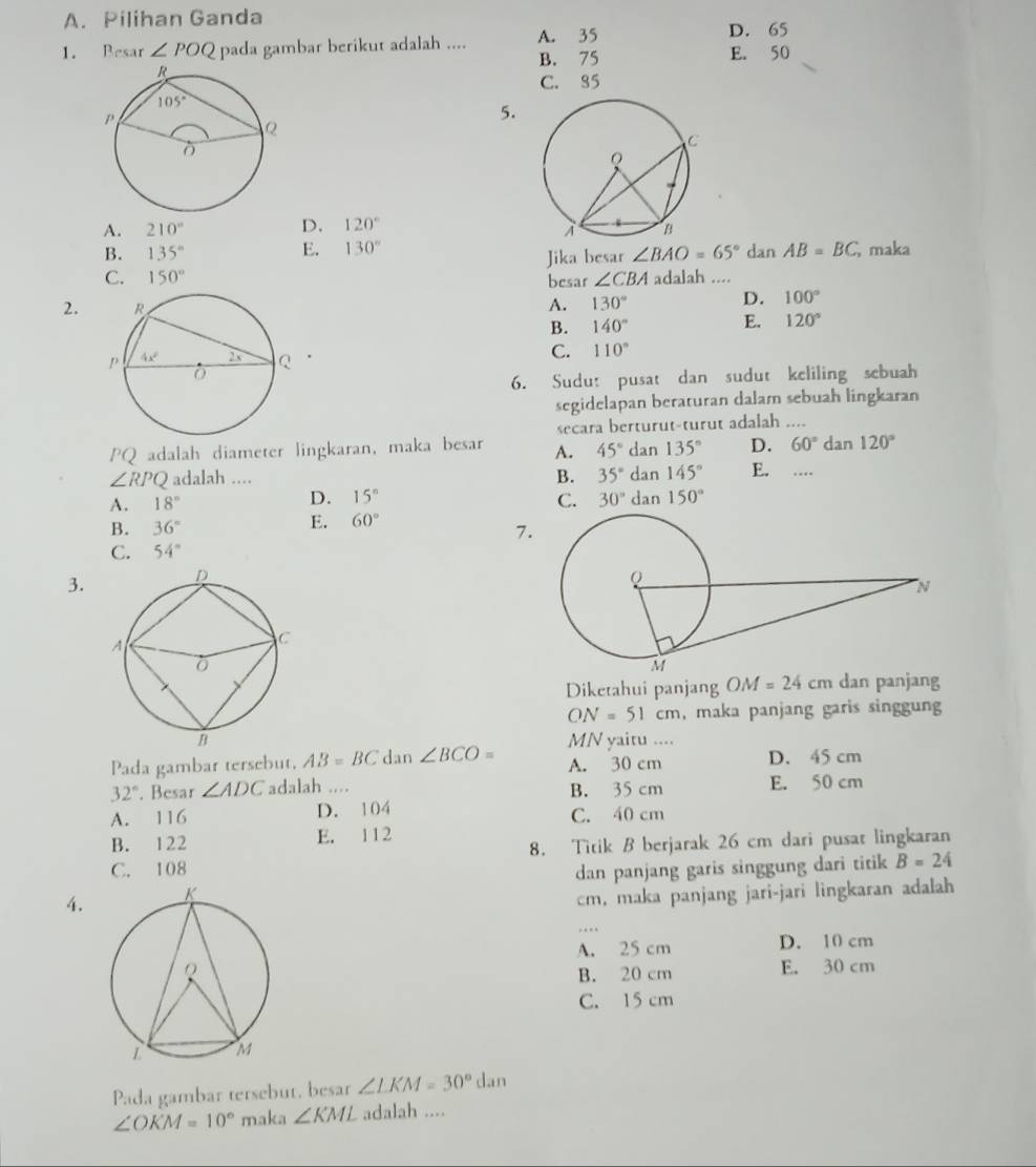 A. Pilihan Ganda
D. 65
1. Resar ∠ POQ pada gambar berikut adalah .... A. 35 E. 50
B. 75
C. 85
5.
A. 210° D. 120°
B. 135° E. 130° dan AB=BC maka
Jika besar ∠ BAO=65°
C. 150° besar ∠ CBA adalah ....
2. A. 130°
D. 100°
B. 140° E. 120°.
C. 110°
6. Sudu: pusat dan sudut keliling sebuah
segidelapan beraturan dalam sebuah lingkaran
secara berturut-turut adalah ....
PQ adalah diameter lingkaran, maka besar A. 45° dan 135° D. 60°d an 120°
∠ RPQ adalah .... B. 35° dan 145° E. …
A. 18° D. 15^n C. 30° dan 150°
B. 36°
E. 60°
7
C. 54°
3. 
Diketahui panjang OM=24cm dan panjang
ON=51cm , maka panjang garis singgun
MN yaitu ....
Pada gambar tersebut, AB=BC dan ∠ BCO= A. 30 cm D. 45 cm
32°. Besar ∠ ADC adalah .... B. 35 cm E. 50 cm
A. 116 D. 104 C. 40 cm
B. 122 E. 1 12
C. 108 8. Titik B berjarak 26 cm dari pusat lingkaran
dan panjang garis singgung dari titik B=24
4.
cm, maka panjang jari-jari lingkaran adalah
. .
A. 25 cm D. 10 cm
E. 30 cm
B. 20 cm
C. 15 cm
Pada gambar tersebut, besar ∠ LKM=30°dan
∠ OKM=10° maka ∠ KML adalah ....