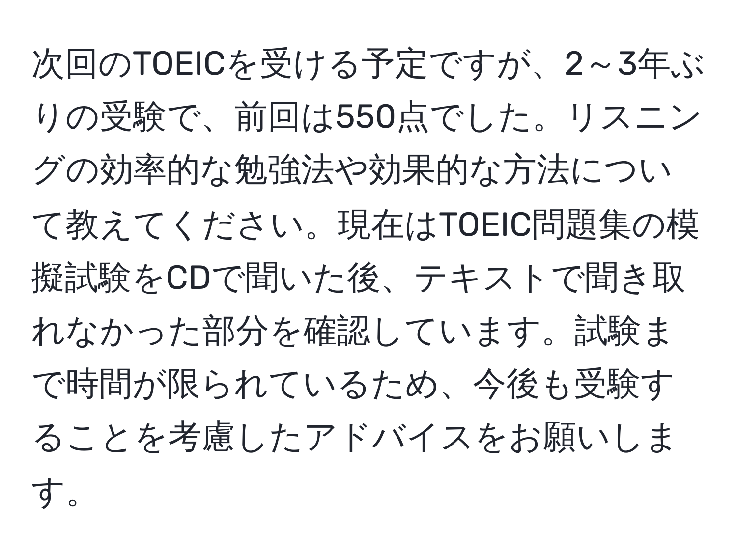 次回のTOEICを受ける予定ですが、2～3年ぶりの受験で、前回は550点でした。リスニングの効率的な勉強法や効果的な方法について教えてください。現在はTOEIC問題集の模擬試験をCDで聞いた後、テキストで聞き取れなかった部分を確認しています。試験まで時間が限られているため、今後も受験することを考慮したアドバイスをお願いします。