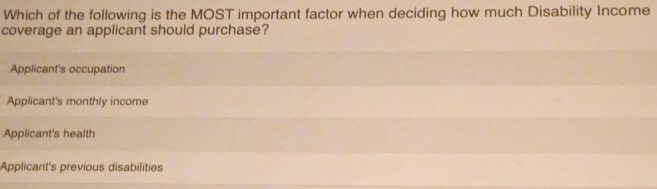 Which of the following is the MOST important factor when deciding how much Disability Income
coverage an applicant should purchase?
Applicant's occupation
Applicant's monthly income
Applicant's health
Applicant's previous disabilities