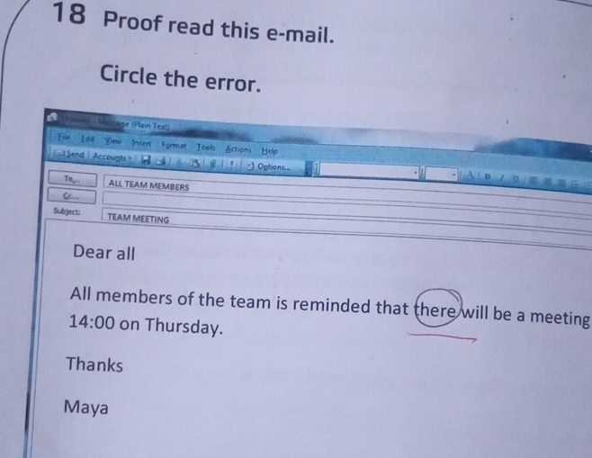 Proof read this e-mail. 
Circle the error. 
Unisied - Mestage (Plain Text) 
File Edil Yiew Insert Format Tools Actions Help 
Send| Accounts A Options... A ! D 
To ALL TEAM MEMBERS 
weite 
Cc.. 
Subject: TEAM MEETING 
Dear all 
All members of the team is reminded that there will be a meeting 
14:00 on Thursday. 
Thanks 
Maya