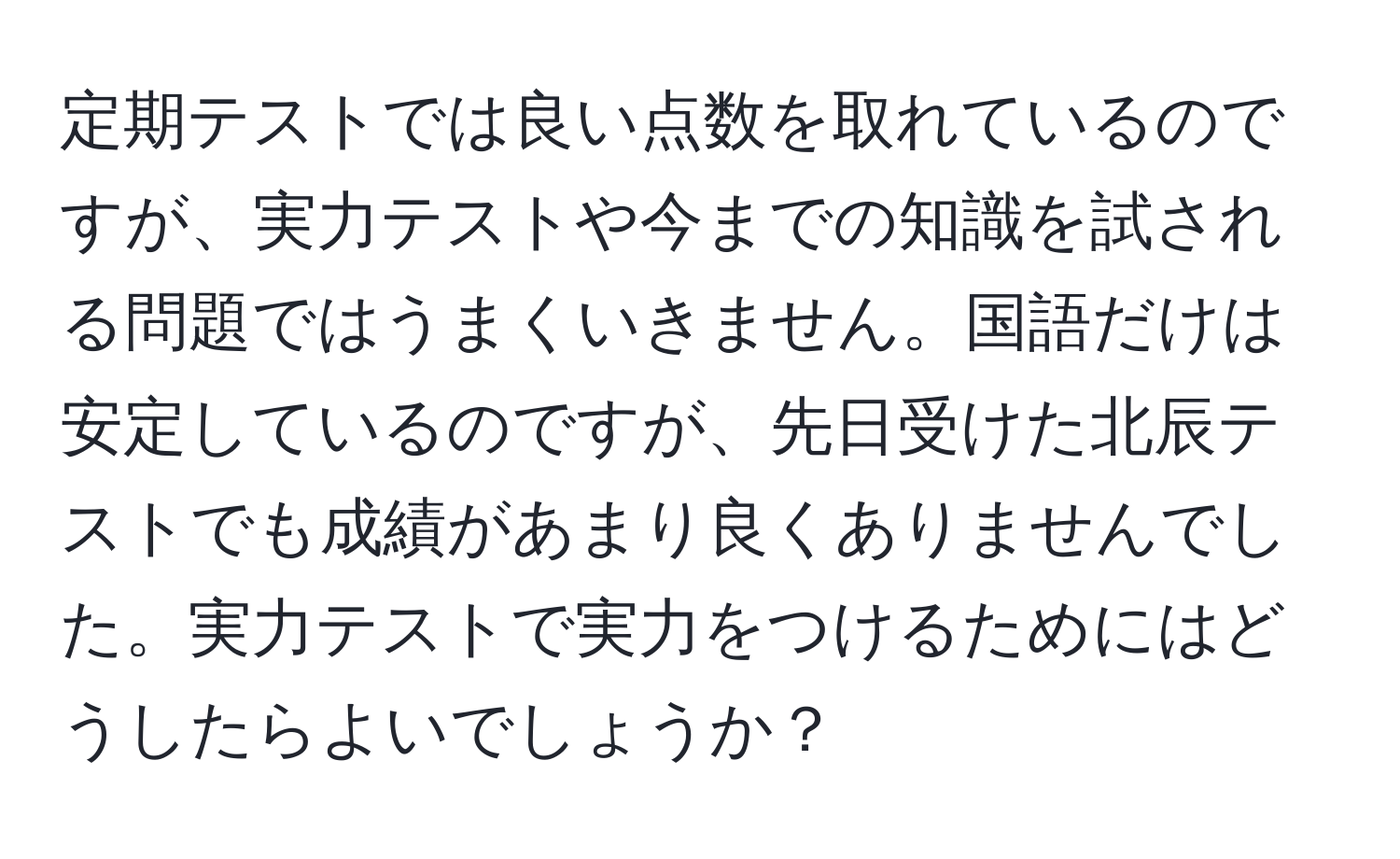 定期テストでは良い点数を取れているのですが、実力テストや今までの知識を試される問題ではうまくいきません。国語だけは安定しているのですが、先日受けた北辰テストでも成績があまり良くありませんでした。実力テストで実力をつけるためにはどうしたらよいでしょうか？