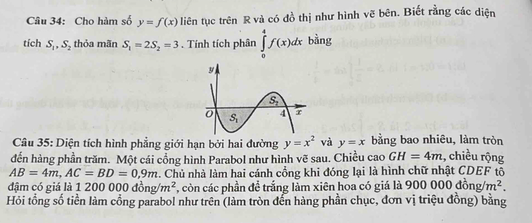 Cho hàm số y=f(x) liên tục trên R và có đồ thị như hình vẽ bên. Biết rằng các diện
tích S_1,S_2 thỏa mãn S_1=2S_2=3. Tính tích phân ∈tlimits _0^(4f(x)dx bằng
Câu 35: Diện tích hình phẳng giới hạn bởi hai đường y=x^2) và y=x bằng bao nhiêu, làm tròn
đến hàng phần trăm. Một cái cổng hình Parabol như hình vẽ sau. Chiều cao GH=4m :, chiều rộng
AB=4m,AC=BD=0,9m. Chủ nhà làm hai cánh cổng khi đóng lại là hình chữ nhật CDEF tổ
đậm có giá là 1 200 000 đồ ng/m^2 , còn các phần để trắng làm xiên hoa có giá là ' 900000dong/m^2.
Hỏi tổng số tiền làm cổng parabol như trên (làm tròn đến hàng phần chục, đơn vị triệu đồng) bằng