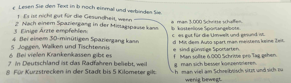 Lesen Sie den Text in b noch einmal und verbinden Sie.
1 Es ist nicht gut für die Gesundheit, wenn
2 Nach einem Spaziergang in der Mittagspause kann a man 3.000 Schritte schaffen.
3 Einige Ärzte empfehlen:
b kostenlose Sportangebote.
ches gut für die Umwelt und gesund ist.
4 Bei einem 30-minütigen Spaziergang kann
5 Joggen, Walken und Tischtennis d Mit dem Auto spart man meistens keine Zeit.
e sind günstige Sportarten.
6 Bei vielen Krankenkassen gibt es f Man sollte 6.000 Schritte pro Tag gehen.
7 In Deutschland ist das Radfahren beliebt, weil g man sich besser konzentrieren.
8 Für Kurzstrecken in der Stadt bis 5 Kilometer gilt: h man viel am Schreibtisch sitzt und sich zu
wenig bewegt.