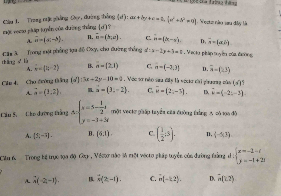 ạng 
Sự số gốc của đường thăng
Câu 1. Trong mặt phẳng Oxy, đường thẳng (d): ax+by+c=0,(a^2+b^2!= 0).  Vectơ nào sau đây là
một vectơ pháp tuyến của đường thẳng (d)?
A. vector n=(a;-b). B. vector n=(b;a). C. vector n=(b;-a). D. vector n=(a;b).
Câu 3. Trong mặt phẳng tọa độ Oxy, cho đường thẳng d : x-2y+3=0. Vectơ pháp tuyến của đường
thắng d là
A. vector n=(1;-2) B. vector n=(2;1) C. vector n=(-2;3) D. vector n=(1;3)
Câu 4. Cho đường thẳng (d): 3x+2y-10=0. Véc tơ nào sau đây là véctơ chỉ phương của (d)?
A. vector u=(3;2). B. vector u=(3;-2). C. vector u=(2;-3). D. vector u=(-2;-3).
Câu 5. Cho đường thẳng △ :beginarrayl x=5- 1/2 t y=-3+3tendarray. một vectơ pháp tuyến của đường thẳng Δ có tọa độ
B.
A. (5;-3). (6;1). C. ( 1/2 ;3). D. (-5;3).
Câu 6.   Trong hệ trục tọa độ Oxy , Véctơ nào là một véctơ pháp tuyến của đường thẳng d:beginarrayl x=-2-t y=-1+2tendarray.

A. vector n(-2;-1). B. vector n(2;-1). C. vector n(-1;2). D. vector n(1;2).
