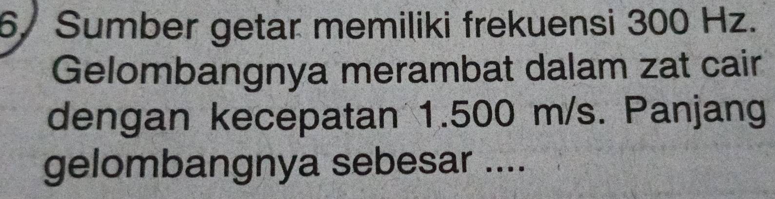 6/ Sumber getar memiliki frekuensi 300 Hz. 
Gelombangnya merambat dalam zat cair 
dengan kecepatan 1.500 m/s. Panjang 
gelombangnya sebesar ....