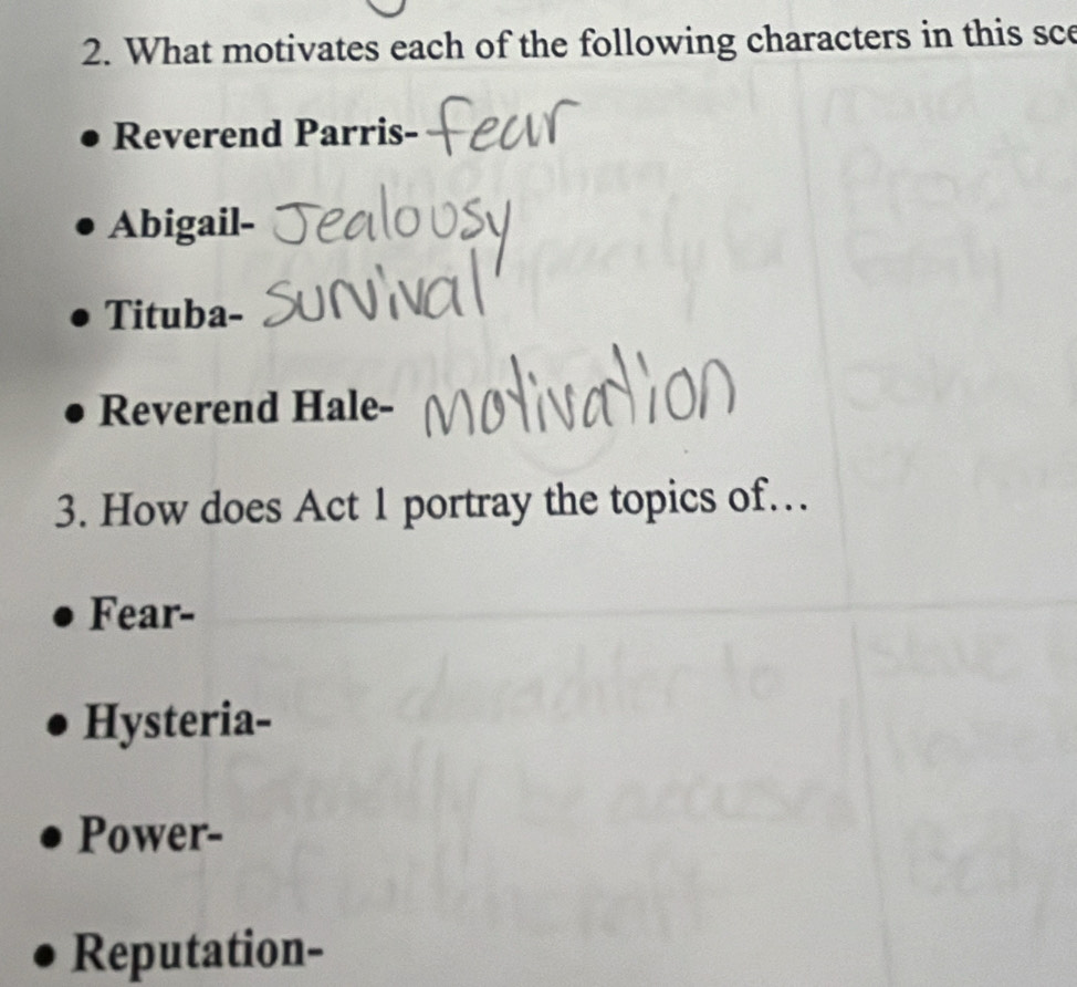 What motivates each of the following characters in this sce
Reverend Parris-
Abigail-
Tituba-
Reverend Hale-
3. How does Act 1 portray the topics of…
Fear-
Hysteria-
Power-
Reputation-