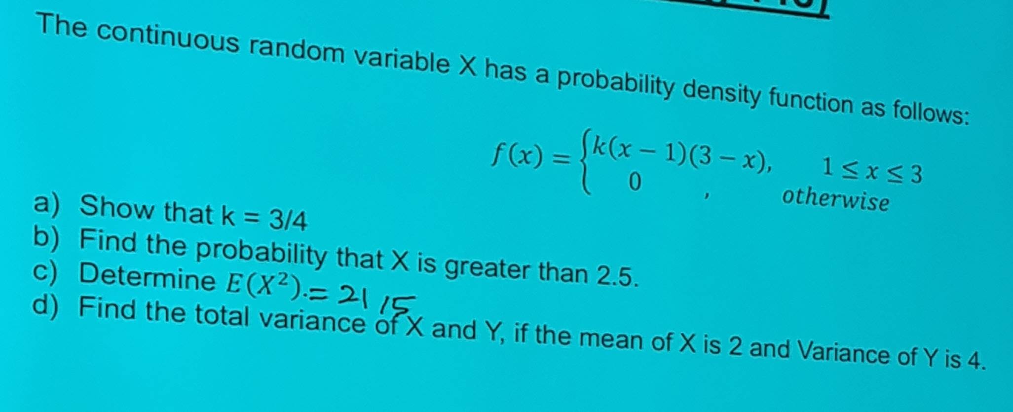 The continuous random variable X has a probability density function as follows:
a) Show that k=3/4
f(x)=beginarrayl k(x-1)(3-x),1≤ x≤ 3 0,otherwiseendarray.
b) Find the probability that X is greater than 2.5.
c) Determine E(X^2)
d) Find the total variance of X and Y, if the mean of X is 2 and Variance of Y is 4.