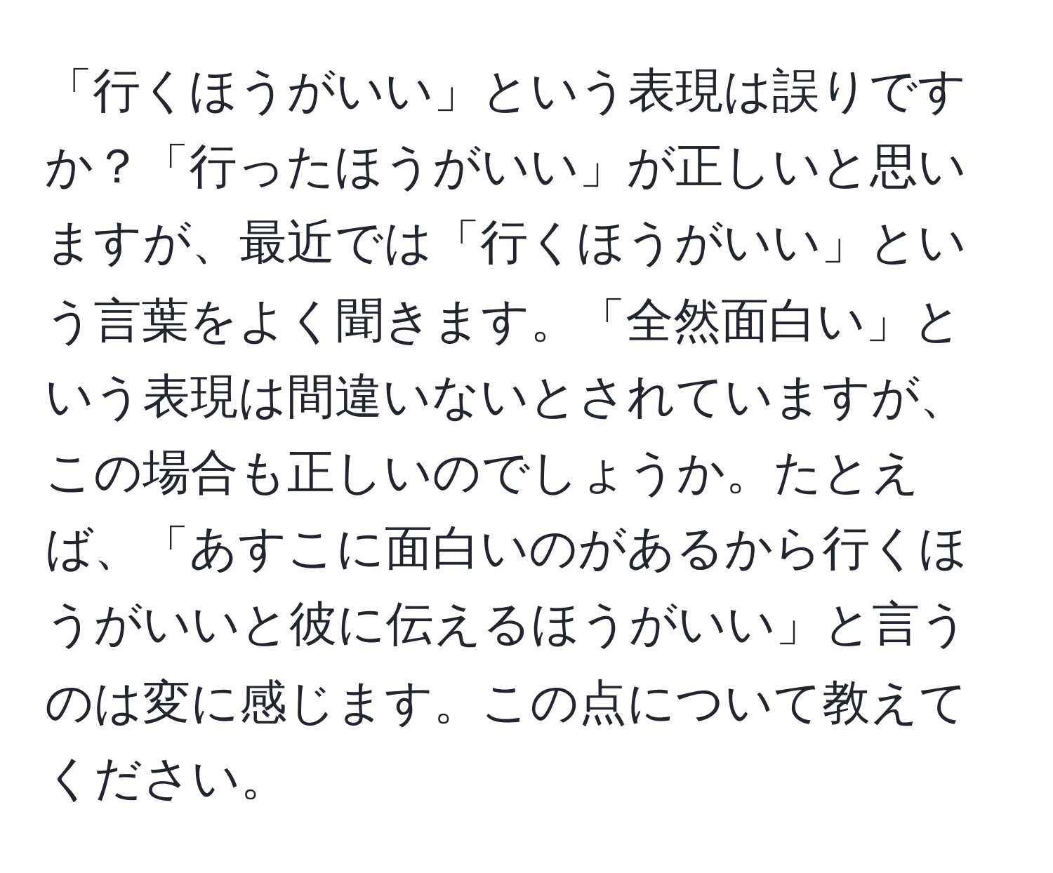 「行くほうがいい」という表現は誤りですか？「行ったほうがいい」が正しいと思いますが、最近では「行くほうがいい」という言葉をよく聞きます。「全然面白い」という表現は間違いないとされていますが、この場合も正しいのでしょうか。たとえば、「あすこに面白いのがあるから行くほうがいいと彼に伝えるほうがいい」と言うのは変に感じます。この点について教えてください。