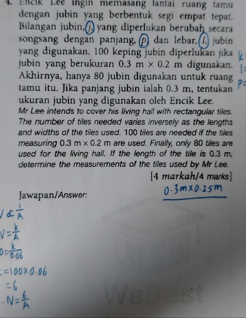 Encik Lee ingin memasang lantai ruang tamu 
dengan jubin yang berbentuk segi empat tepat. 
Bilangan jubin, ) yang diperlukan berubah secara 
songsang dengan panjang, (p) dan lebar, , (1) jubin 
yang digunakan. 100 keping jubin diperlukan jika 
jubin yang berukuran . 0.3m* 0.2m digunakan. 
Akhirnya, hanya 80 jubin digunakan untuk ruang 
tamu itu. Jika panjang jubin ialah 0.3 m, tentukan 
ukuran jubin yang digunakan oleh Encik Lee. 
Mr Lee intends to cover his living hall with rectangular tiles. 
The number of tiles needed varies inversely as the lengths 
and widths of the tiles used. 100 tiles are needed if the tiles 
measuring 0.3m* 0.2m are used. Finally, only 80 tiles are 
used for the living hall. If the length of the tile is 0.3 m, 
determine the measurements of the tiles used by Mr Lee. 
4markah/4marks 
Jawapan/Answer: