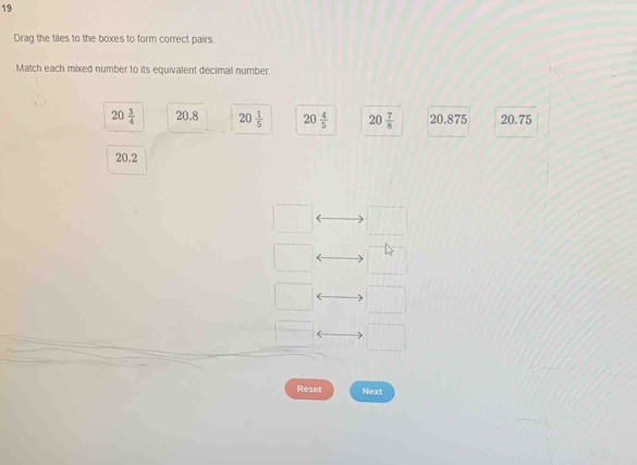 Drag the tiles to the boxes to form correct pairs.
Match each mixed number to its equivalent decimal number.
20 3/4  20.8 20 1/5  20 4/5  20 7/8  20.875 20.75
20.2
Reset Next