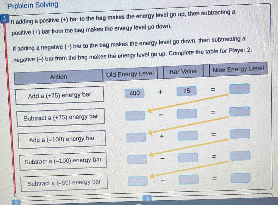 Problem Solving 
1 If adding a positive (+) bar to the bag makes the energy level go up, then subtracting a 
positive (+) bar from the bag makes the energy level go down. 
If adding a negative (-) bar to the bag makes the energy level go down, then subtracting a 
negative (-) bar from the bag makes the energy level go up. Complete the table for Player 2.
u_min= □ /□   Action Old Energy Level Bar Value New Energy Level 
Add a(t75) energy bar
400+75=□
Subtract a (+75) energy bar □^4-□ =□
Add a (-100) energy bar □ +□ =□
Subtract a (-100) energy bar □^4-□ =□
Subtract a (-50) energy bar □ -□ =□
2 
3