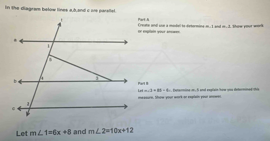 In the diagram below lines a, b,and c are parallel. 
Part A 
Create and use a model to determine m∠ 1 and m∠ 2. Show your work 
or explain your answer. 
Part B
m∠ 3=85-6x. Determine m∠ 5 and explain how you determined this 
measure. Show your work or explain your answer. 
Let m∠ 1=6x+8 and m∠ 2=10x+12