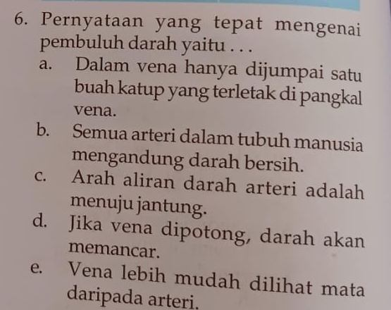 Pernyataan yang tepat mengenai
pembuluh darah yaitu . . .
a. Dalam vena hanya dijumpai satu
buah katup yang terletak di pangkal
vena.
b. Semua arteri dalam tubuh manusia
mengandung darah bersih.
c. Arah aliran darah arteri adalah
menuju jantung.
d. Jika vena dipotong, darah akan
memancar.
e. Vena lebih mudah dilihat mata
daripada arteri.