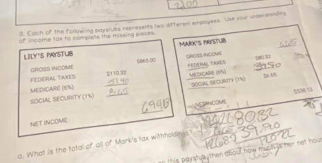 Each of the following paystubs represents two different employees. Use your understanding 
_ 
of income tax to complete the missing pieces. 
MARK'S PAYSTUB 
LILY'S PAYSTUB
580 32
_ 
GROSS INCOME $865 00 GROSS INCOME 
_ 
FEDERAL TAXES $110.32 FEDERAL TAKES 
MEDICARE (6%) $6 65
SOCIAL SECURITY (1½) 
MEDICARE (6%)
$538.13
SOCIAL SECURITY (1%) 
_ 
NET INCOME _NETANCOME 
a. What is the total of all of Mark's tax withholdings? 
in this paystub then about how much is her net hout