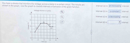 'You have a device that monitors the vollage across a lamp in a certain circuit. The results are
shown in the graph. Use the graph to classify intervals of behavior of the given function Interval (a)is an increasing interval
Volage Across a Lamp Interval b)is a constant intervail.
n
Intervall (c) is a decreasing interval.

ε 091
Interval (d) is □° intervail .
iC
C 4
2
2 6
Sene (s