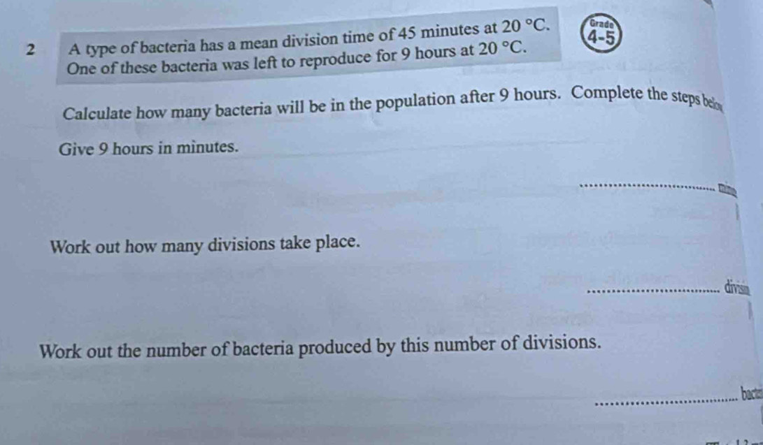 A type of bacteria has a mean division time of 45 minutes at 20°C. Grade 
One of these bacteria was left to reproduce for 9 hours at 20°C. 
4-5 
Calculate how many bacteria will be in the population after 9 hours. Complete the steps bel 
Give 9 hours in minutes. 
_ 
Work out how many divisions take place. 
_divisia 
Work out the number of bacteria produced by this number of divisions. 
_bact