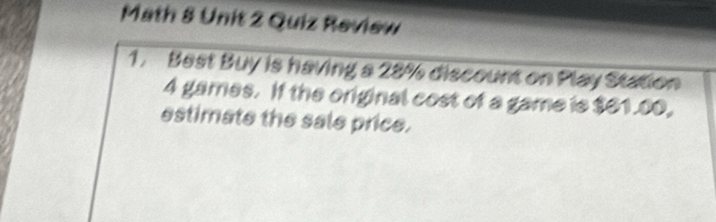 Math 8 Unit 2 Quiz Review 
1. Best Buy is having a 28% discount on Play Station
4 games. If the original cost of a game is $61.00, 
estimate the sale price.