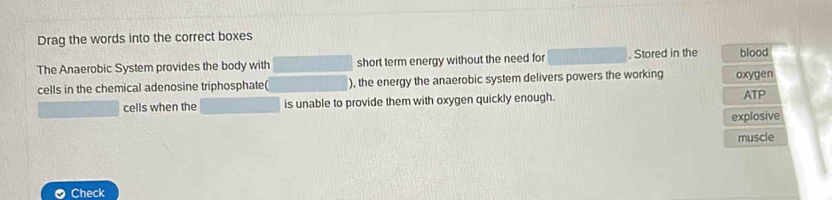 Drag the words into the correct boxes 
The Anaerobic System provides the body with (1,-2) short term energy without the need for . Stored in the blood 
cells in the chemical adenosine triphosphate( ), the energy the anaerobic system delivers powers the working oxygen 
cells when the is unable to provide them with oxygen quickly enough. ATP 
explosive 
muscle 
Check