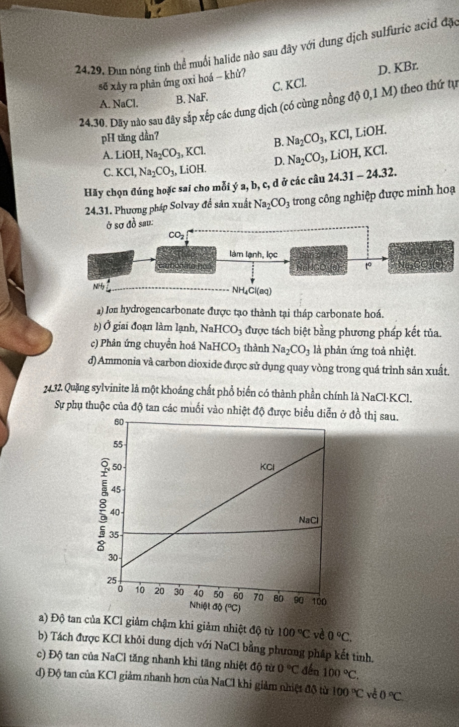 Đun nóng tinh thể muối halide nào sau đây với dung dịch sulfuric acid đặc
C. KCl. D. KBr.
sẽ xảy ra phản ứng oxi hoá - khử?
A. NaCl. B. NaF.
24.30. Dãy nào sau đây sắp xếp các dung dịch (có cùng nồng độ 0,1 M) theo thứ tự
pH tăng dần7 KCI , LiOH.
B. Na_2CO_3,1
A. LiOH,Na_2CO_3, , KCl.
D. Na_2CO_3, a LiOH,KCl.
C. KCl,Na_2CO_3, LiOH.
Hãy chọn đúng hoặc sai cho mỗi ý a, b, c, d ở các câu 24.31-24.32.
24.31. Phương pháp Solvay để sản xuất Na_2CO_3 trong công nghiệp được minh hoạ
a) Ion hydrogencarbonate được tạo thành tại tháp carbonate hoá.
b) Ở giai đoạn làm lạnh, N aHCO_3 được tách biệt bằng phương pháp kết tủa.
c) Phân ứng chuyền hoá NaHCO_3 thành Na_2CO_3 là phản ứng toả nhiệt.
d) Ammonia và carbon dioxide được sử dụng quay vòng trong quá trình sản xuất.
24.32. Quặng sylvinite là một khoáng chất phổ biến có thành phần chính là NaCl-KCl.
Sự phụ thuộc của độ tan các muối vào nhiệt độ được biểu  ở đồ thị sau.
a) Độ tan của KCl giảm chậm khí giảm nhiệt độ từ 100°C vè 0°C.
b) Tách được KCl khỏi dung dịch với NaCl bằng phương pháp kết tinh.
c) Độ tan của NaCl tăng nhanh khỉ tăng nhiệt độ từ 0°C đến 100°C.
d) Độ tan của KCl giảm nhanh hơn của NaCl khi giảm nhiệt độ từ 100°C về 0°C