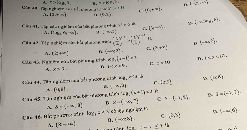 A. x>log _35. B. x>log _33.
D. (-2;+∈fty ).
Câu 40. Tập nghiệrn của bất phương trình 3^x>9la C. (0;+∈fty ).
A. (2;+∈fty ). (0;2).
B.
D. (-∈fty ;log _26).
Câu 41. Tập các nghiệm của bất phương trình 2^x>6la (3;+∈fty ).
A. (log _26;+∈fty ). B. (-∈fty ;3). C.
Câu 42. Tập nghiệrn của bất phương trình ( 3/4 )^x-1>( 3/4 )^-x+3 là
A. (2;+∈fty ).
B. (-∈fty ;2). C. [2;+∈fty ). D. (-∈fty ;2].
Câu 43. Nghiệm của bất phương trình log _2(x-1)>3 C. x>10. D. 1
A. x>9.
B. 1
Câu 44. Tập nghiệrn của bất phương trình log _2x≤ 3 là
D. (0;8).
A. (0;8].
B. (-∈fty ;8]. C. (0;9].
Câu 45. Tập nghiệmn của bất phương trình log _2(x+1)<3</tex> là
A. S=(-∈fty ;8). B. S=(-∈fty ;7). C. S=(-1;8). D. S=(-1;7).
Câu 46. Bất phương trình log _2x<3</tex> có tập nghiệm là
B. (-∈fty ;8). C. (0;8). D. (-∈fty ;6).
A. (8;+∈fty ).
a trình log _ax-1≤ 11lambda
0.4)