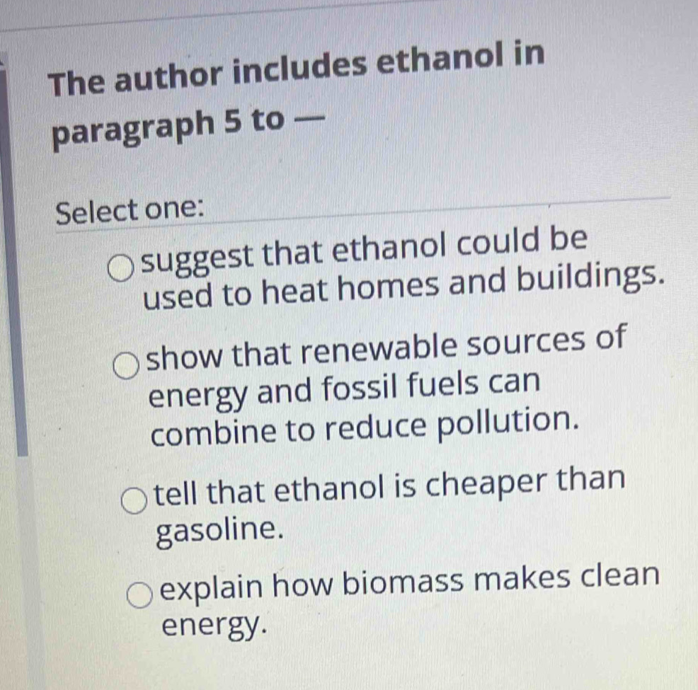 The author includes ethanol in
paragraph 5 to —
Select one:
suggest that ethanol could be
used to heat homes and buildings.
show that renewable sources of
energy and fossil fuels can
combine to reduce pollution.
tell that ethanol is cheaper than
gasoline.
explain how biomass makes clean
energy.