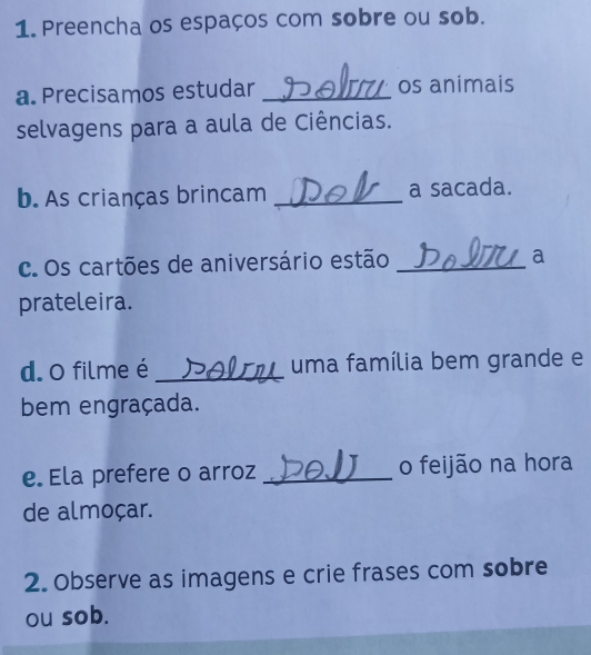 Preencha os espaços com sobre ou sob. 
a. Precisamos estudar _os animais 
selvagens para a aula de Ciências. 
b. As crianças brincam _a sacada. 
c. Os cartões de aniversário estão _a 
prateleira. 
d. O filme é _uma família bem grande e 
bem engraçada. 
e. Ela prefere o arroz _o feijão na hora 
de almoçar. 
2. Observe as imagens e crie frases com sobre 
ou sob.