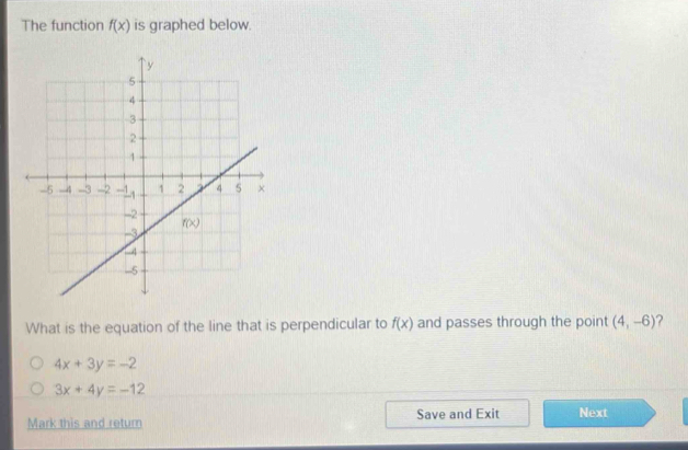 The function f(x) is graphed below.
What is the equation of the line that is perpendicular to f(x) and passes through the point (4,-6)
4x+3y=-2
3x+4y=-12
Mark this and return Save and Exit Next