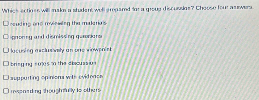 Which actions will make a student well prepared for a group discussion? Choose four answers.
reading and reviewing the materials
ignoring and dismissing questions
focusing exclusively on one viewpoint
bringing notes to the discussion
supporting opinions with evidence
responding thoughtfully to others