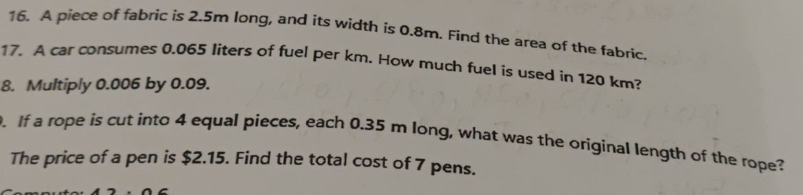 A piece of fabric is 2.5m long, and its width is 0.8m. Find the area of the fabric. 
17. A car consumes 0.065 liters of fuel per km. How much fuel is used in 120 km? 
8. Multiply 0.006 by 0.09. 
. If a rope is cut into 4 equal pieces, each 0.35 m long, what was the original length of the rope? 
The price of a pen is $2.15. Find the total cost of 7 pens.