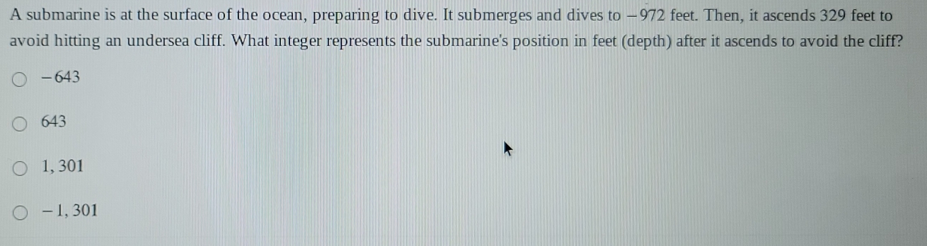 A submarine is at the surface of the ocean, preparing to dive. It submerges and dives to −972 feet. Then, it ascends 329 feet to
avoid hitting an undersea cliff. What integer represents the submarine's position in feet (depth) after it ascends to avoid the cliff?
-643
643
1, 301
- 1, 301