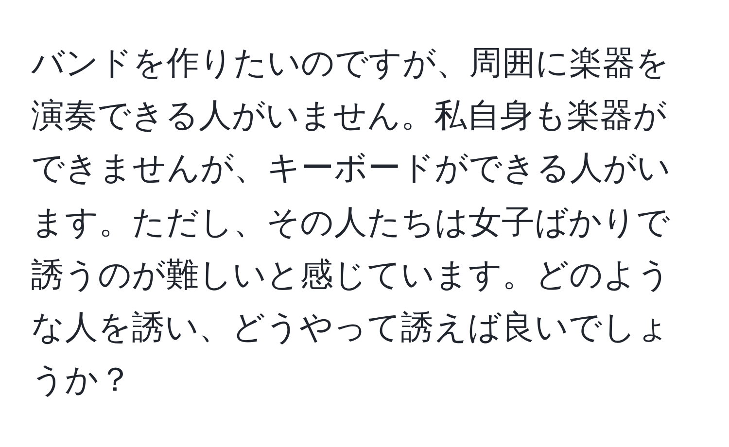 バンドを作りたいのですが、周囲に楽器を演奏できる人がいません。私自身も楽器ができませんが、キーボードができる人がいます。ただし、その人たちは女子ばかりで誘うのが難しいと感じています。どのような人を誘い、どうやって誘えば良いでしょうか？