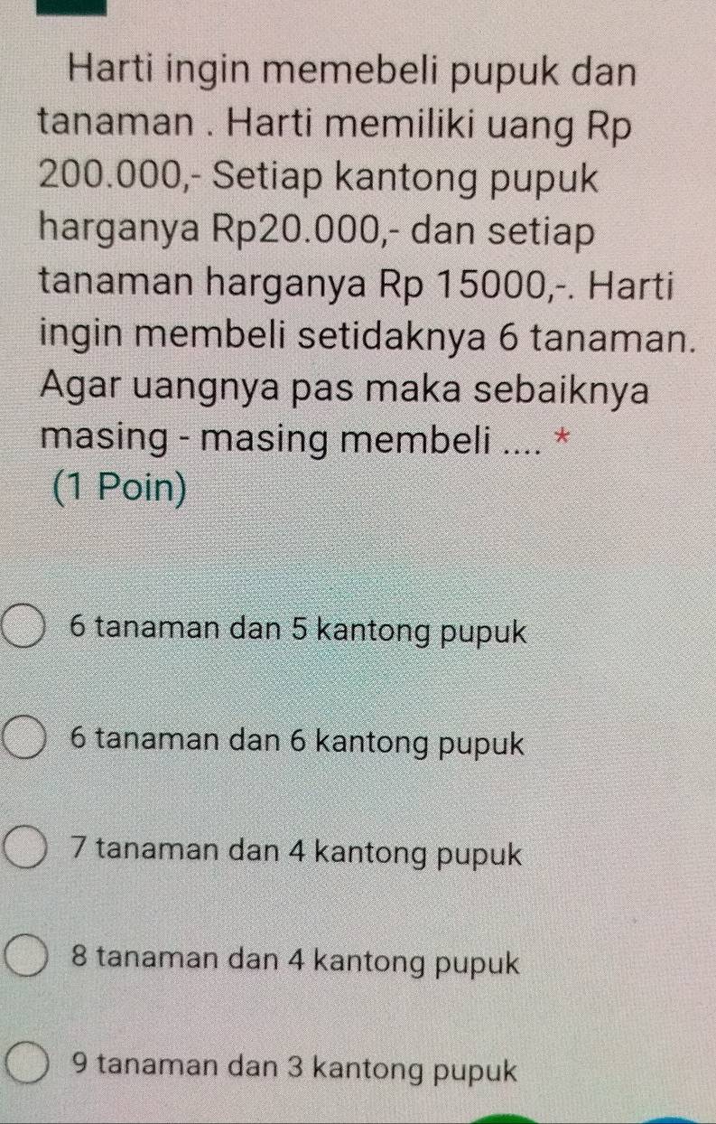 Harti ingin memebeli pupuk dan
tanaman . Harti memiliki uang Rp
200.000,- Setiap kantong pupuk
harganya Rp20.000,- dan setiap
tanaman harganya Rp 15000,-. Harti
ingin membeli setidaknya 6 tanaman.
Agar uangnya pas maka sebaiknya
masing - masing membeli .... *
(1 Poin)
6 tanaman dan 5 kantong pupuk
6 tanaman dan 6 kantong pupuk
7 tanaman dan 4 kantong pupuk
8 tanaman dan 4 kantong pupuk
9 tanaman dan 3 kantong pupuk