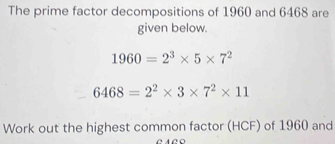 The prime factor decompositions of 1960 and 6468 are 
given below.
1960=2^3* 5* 7^2
6468=2^2* 3* 7^2* 11
Work out the highest common factor (HCF) of 1960 and