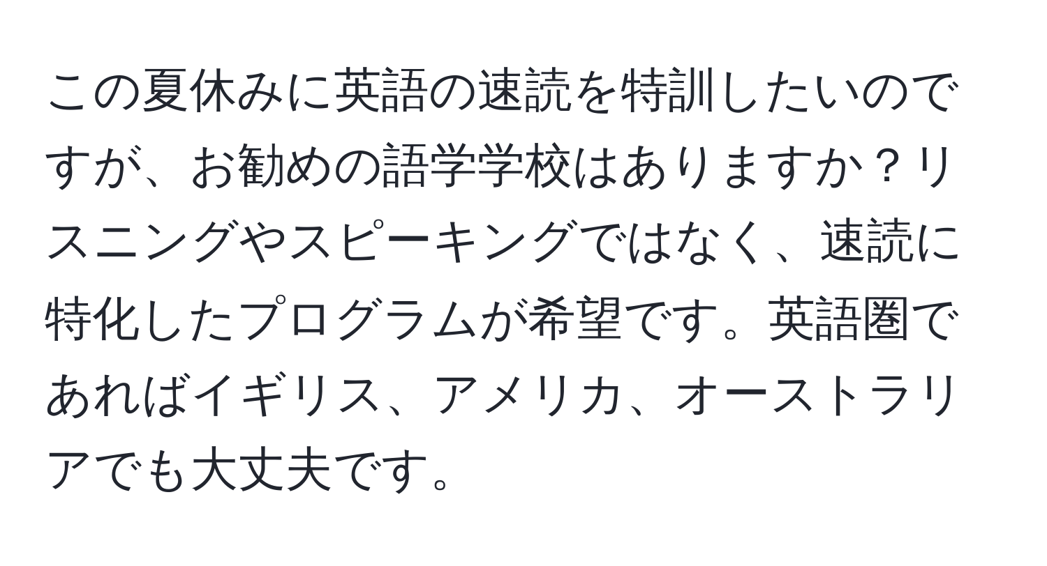 この夏休みに英語の速読を特訓したいのですが、お勧めの語学学校はありますか？リスニングやスピーキングではなく、速読に特化したプログラムが希望です。英語圏であればイギリス、アメリカ、オーストラリアでも大丈夫です。