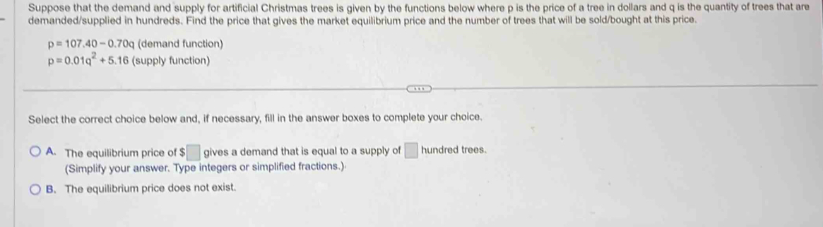 Suppose that the demand and supply for artificial Christmas trees is given by the functions below where p is the price of a tree in dollars and q is the quantity of trees that are
demanded/supplied in hundreds. Find the price that gives the market equilibrium price and the number of trees that will be sold/bought at this price.
p=107.40-0.70q (demand function)
p=0.01q^2+5.16 (supply function)
Select the correct choice below and, if necessary, fill in the answer boxes to complete your choice.
A. The equilibrium price of $□ gives a demand that is equal to a supply of □ hundred trees.
(Simplify your answer. Type integers or simplified fractions.)
B. The equilibrium price does not exist.