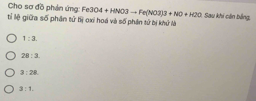 Cho sơ đồ phản ứng: Fe3O4+HNO3to Fe(NO3)3+NO+H2O. Sau khi cân bằng,
tỉ lệ giữa số phân tử bị oxi hoá và số phân tử bị khử là
1:3.
28:3.
3:28.
3:1.