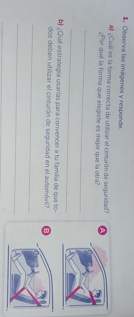 Observa las imágenes y responde. 
a) ¿Cuál es la forma correcta de utilizar el cinturón de seguridad? A 
¿Por qué la forma que elegiste es mejor que la otra? 
_ 
_ 
b) ¿Qué estrategia usarías para convencer a tu familia de que to- 
dos deben utilizar el cinturón de seguridad en el automóvil? B 
_ 
_ 
_