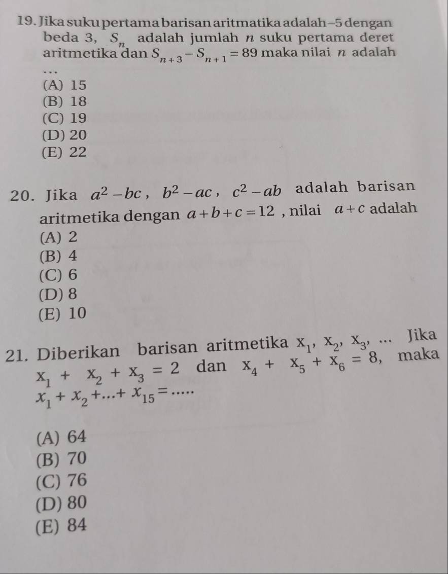 Jika suku pertama barisan aritmatika adalah -5 dengan
beda 3, S_n adalah jumlah n suku pertama deret
aritmetika dan S_n+3-S_n+1=89 maka nilai n adalah
…
(A) 15
(B) 18
(C) 19
(D) 20
(E) 22
20. Jika a^2-bc, b^2-ac, c^2-ab adalah barisan
aritmetika dengan a+b+c=12 , nilai a+c adalah
(A) 2
(B) 4
(C) 6
(D) 8
(E) 10
21. Diberikan barisan aritmetika x_1, x_2, x_3,... Jika
x_1+x_2+x_3=2 dan x_4+x_5+x_6=8 ， maka
x_1+x_2+...+x_15=...
(A) 64
(B) 70
(C) 76
(D) 80
(E) 84