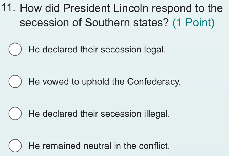 How did President Lincoln respond to the
secession of Southern states? (1 Point)
He declared their secession legal.
He vowed to uphold the Confederacy.
He declared their secession illegal.
He remained neutral in the conflict.