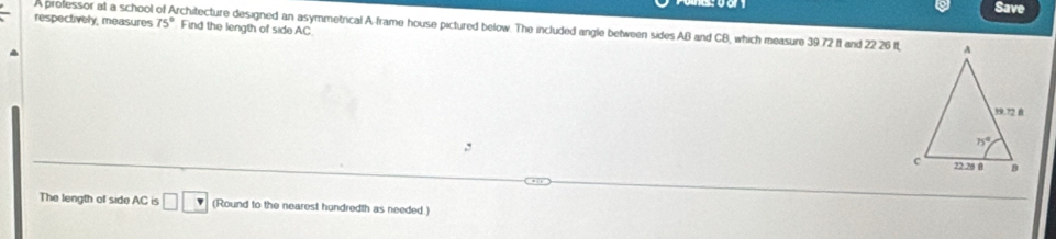 Save
respectively, measures A professor at a school of Architecture designed an asymmetrical A-frame house pictured below. The included angle between sides AB and CB, which measure 39.72 It and 22 26 It 75° Find the length of side AC 
,:
The length of side AC is □ □ (Round to the nearest hundredth as needed.)