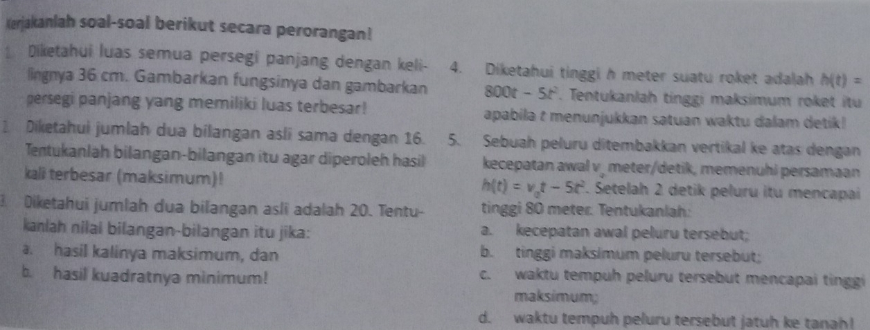 Kerjakanlah soal-soal berikut secara perorangan! 
Diketahui luas semua persegi panjang dengan keli- 4. Diketahui tinggi h meter suatu roket adalah h(t)=
lingnya 36 cm. Gambarkan fungsinya dan gambarkan 00t - 5t^2. Tentukanlah tinggi maksimum roket itu 
persegi panjang yang memiliki luas terbesar! apabila t menunjukkan satuan waktu dalam detik! 
1 Diketahui jumlah dua bilangan asli sama dengan 16. 5. Sebuah peluru ditembakkan vertikal ke atas dengan 
Tentukanlah bilangan-bilangan itu agar diperoleh hasil kecepatan awal v, meter/detik, memenuhi persamaan 
kali terbesar (maksimum)! 7. Setelah 2 detik peluru itu mencapai
h(t)=v_0t-5t^2
3. Diketahui jumlah dua bilangan asli adalah 20. Tentu- tinggi 80 meter. Tentukanlah: 
kanlah nilal bilangan-bilangan itu jika: a. kecepatan awal peluru tersebut; 
a. hasil kalinya maksimum, dan b. tinggi maksimum peluru tersebut; 
b. hasil kuadratnya minimum! c. waktu tempuh peluru tersebut mencapai tinggi 
maksimum; 
d. waktu tempuh peluru tersebut jatuh ke tanah!