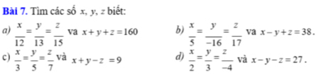 Tìm các số x, y, z biết: 
a)  x/12 = y/13 = z/15  va x+y+z=160 b)  x/5 = y/-16 = z/17  va x-y+z=38. 
c)  x/3 = y/5 = z/7  và x+y-z=9 d)  x/2 = y/3 = z/-4  và x-y-z=27.