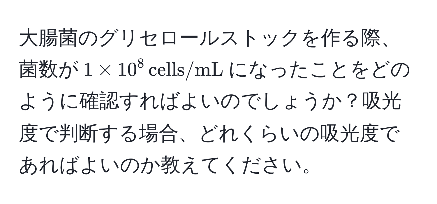 大腸菌のグリセロールストックを作る際、菌数が$1 * 10^8 , cells/mL$になったことをどのように確認すればよいのでしょうか？吸光度で判断する場合、どれくらいの吸光度であればよいのか教えてください。