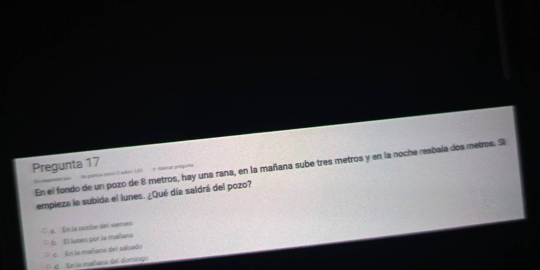 Pregunta 17
En el fondo de un pozo de 8 metros, hay una rana, en la mañana sube tres metros y en la noche resbaía dos metros. Si
Sio responder aúo Se puntus como 0 sobre 1,80 y Marcar pregunta
empieza la subida el lunes. ¿Qué día saldrá del pozo?
a. En is noche del viemes
b. El lunes por la mañana
c. En la mañana del sábado
d. En la mañana del domingo