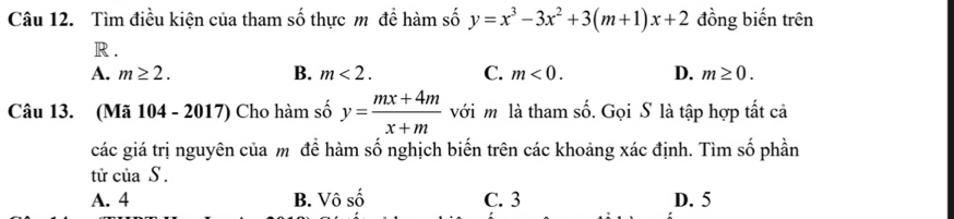 Tìm điều kiện của tham số thực m để hàm số y=x^3-3x^2+3(m+1)x+2 đồng biến trên
R.
A. m≥ 2. B. m<2</tex>. C. m<0</tex>. D. m≥ 0. 
Câu 13. (Mã 104 - 2017) Cho hàm số y= (mx+4m)/x+m  với m là tham số. Gọi S là tập hợp tất cả
các giá trị nguyên của m để hàm số nghịch biến trên các khoảng xác định. Tìm số phần
tử của S .
A. 4 B. Vô số C. 3 D. 5