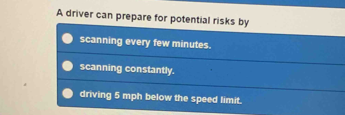 A driver can prepare for potential risks by
scanning every few minutes.
scanning constantly.
driving 5 mph below the speed limit.